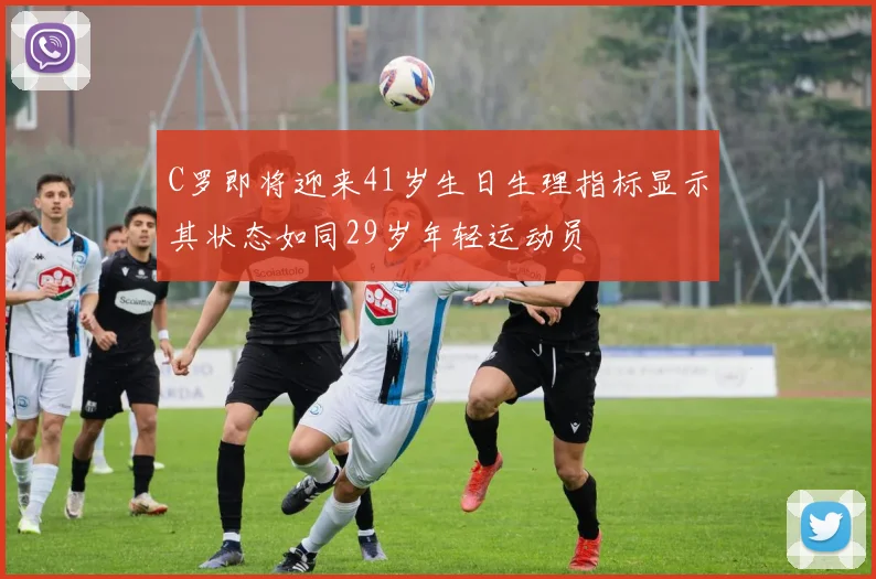 C罗即将迎来41岁生日生理指标显示其状态如同29岁年轻运动员