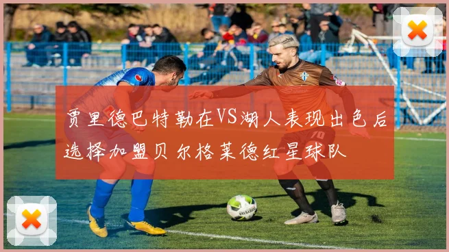 贾里德巴特勒在VS湖人表现出色后选择加盟贝尔格莱德红星球队