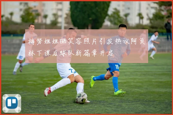 梅努姐姐晒笑容照片引发热议阿莫林下课后球队新篇章开启