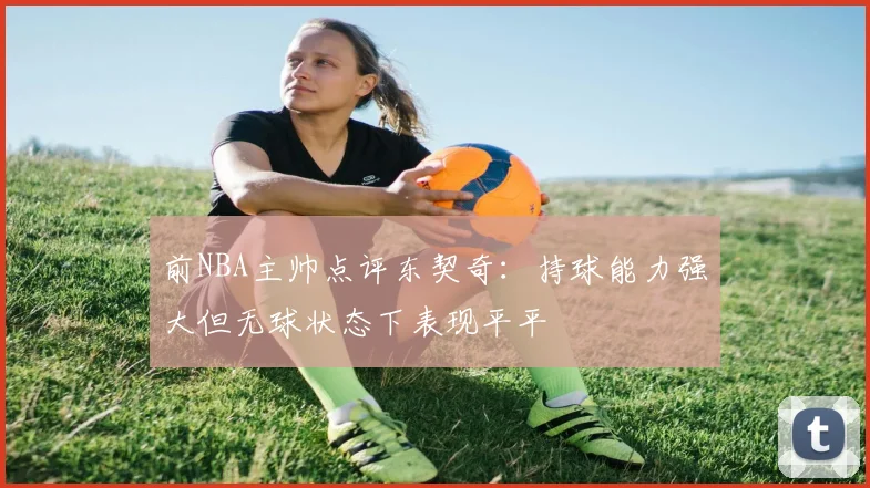 前NBA主帅点评东契奇：持球能力强大但无球状态下表现平平