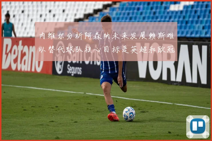 内维尔分析阿森纳未来发展赖斯难以替代球队核心目标是英超和欧冠