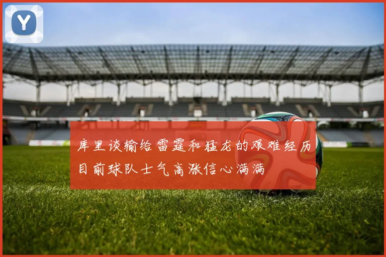 库里谈输给雷霆和猛龙的艰难经历目前球队士气高涨信心满满