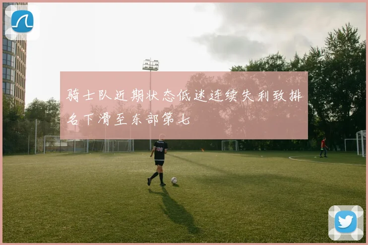 骑士队近期状态低迷连续失利致排名下滑至东部第七