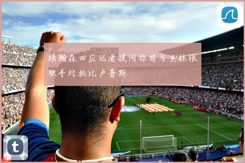 杨瀚森回应记者提问称将与克林根联手对抗比卢普斯
