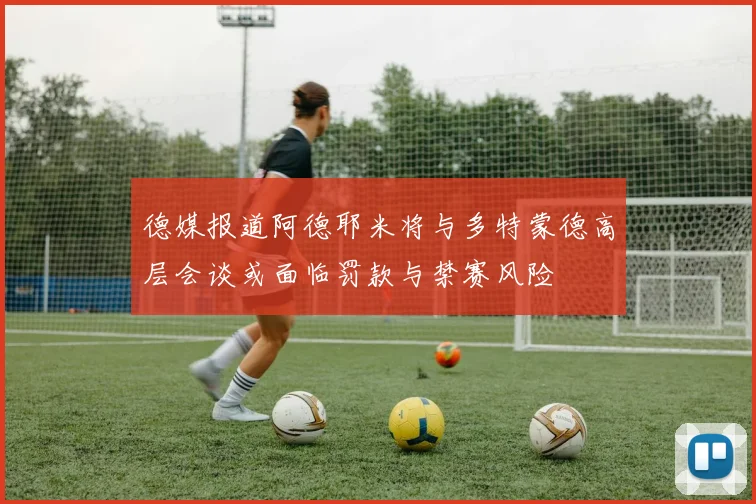 德媒报道阿德耶米将与多特蒙德高层会谈或面临罚款与禁赛风险