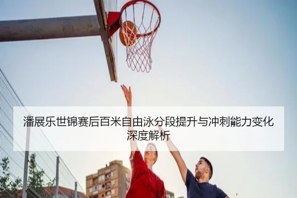 潘展乐世锦赛后百米自由泳分段提升与冲刺能力变化深度解析