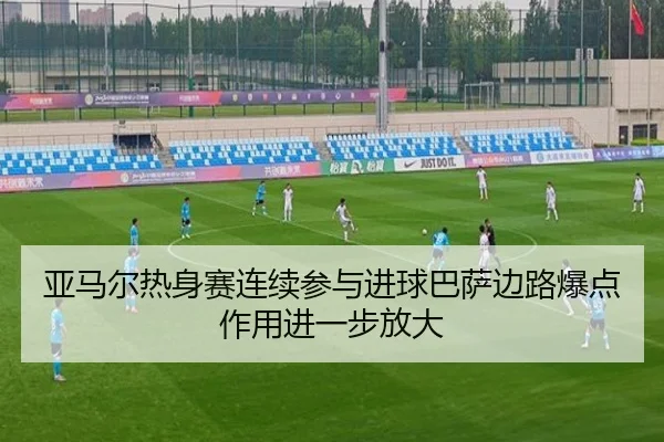 亚马尔热身赛连续参与进球巴萨边路爆点作用进一步放大