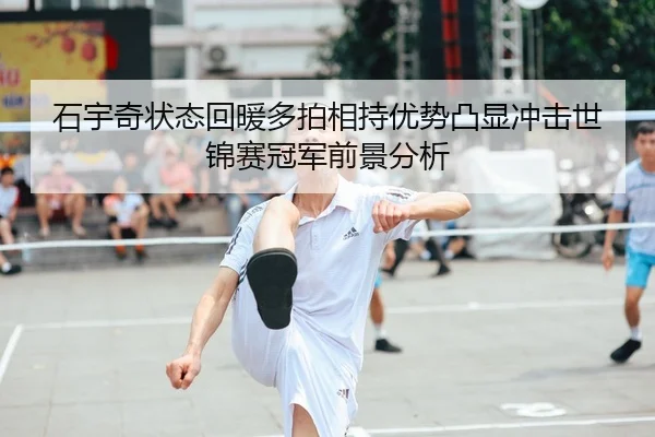 石宇奇状态回暖多拍相持优势凸显冲击世锦赛冠军前景分析
